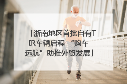 浙南地区首批自有TIR车辆启程 “购车远航”助推外贸发展